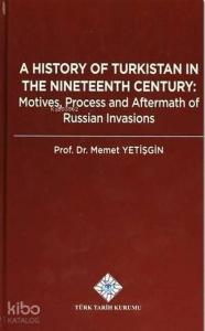 A History Of Turkistan in the Nineteenth Century; Motives, Process and Aftermath of Russian Invasions