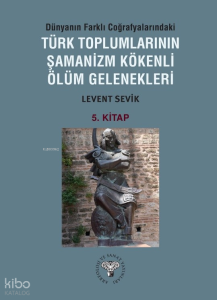 Dünyanın Farklı Coğrafyalarındaki Türk Toplumlarının Şamanizm Kökenli Ölüm Gelenekleri ;5. Kitap