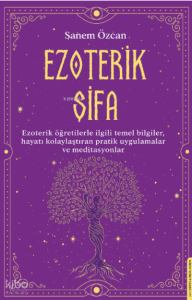 Ezoterik Şifa;Ezoterik Öğretilerle İlgili Temel Bilgiler, Hayatı Kolaylaştıran Pratik Uygulamalar ve Meditasyonlar