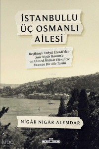 İstanbullu Üç Osmanlı Ailesi;Beşiktaşlı Yahya Efendi’den Şair Nigâr Hanım’a ve Ahmed Midhat Efendi’ye Uzanan Bir Aile Tarihi