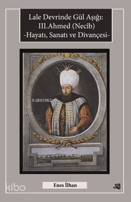 Lale Devrinde Gül Aşığı III.Ahmed (Necîb); Hayatı Sanatı ve Divançesi